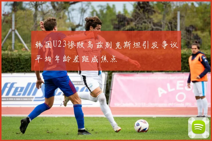 韩国U23惨败乌兹别克斯坦引发争议平均年龄差距成焦点