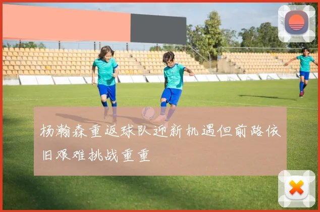 杨瀚森重返球队迎新机遇但前路依旧艰难挑战重重