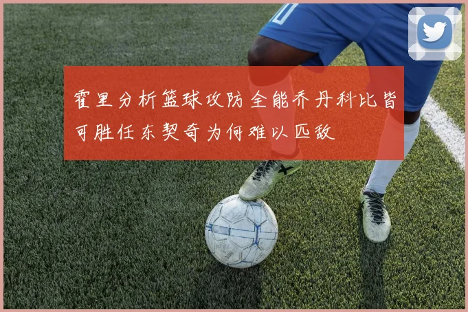 霍里分析篮球攻防全能乔丹科比皆可胜任东契奇为何难以匹敌