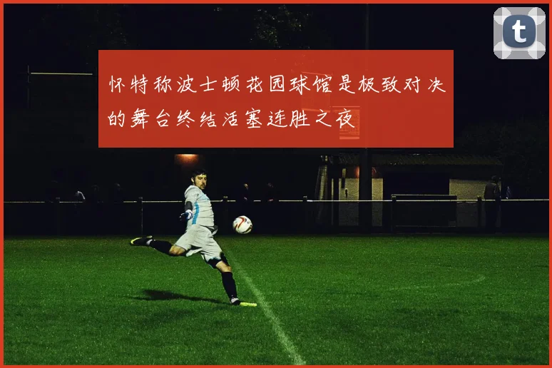 怀特称波士顿花园球馆是极致对决的舞台终结活塞连胜之夜