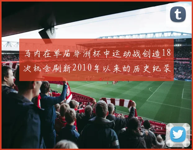 马内在单届非洲杯中运动战创造18次机会刷新2010年以来的历史纪录