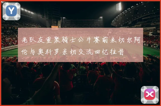 老队友重聚骑士公牛赛前米切尔阿伦与奥科罗亲切交流回忆往昔