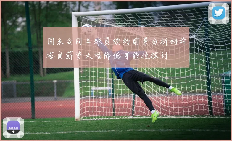 国米合同年球员续约前景分析姆希塔良薪资大幅降低可能性探讨