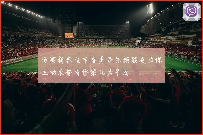 海港新春佳节奋勇争先颜骏凌力保主场荣誉将惨案化为平局
