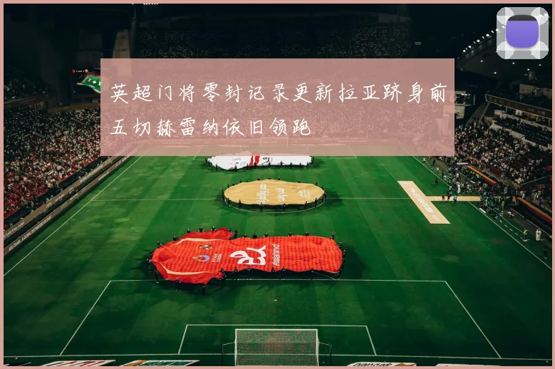 英超门将零封记录更新拉亚跻身前五切赫雷纳依旧领跑
