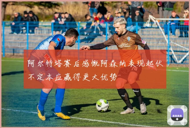 阿尔特塔赛后感慨阿森纳表现起伏不定本应赢得更大优势