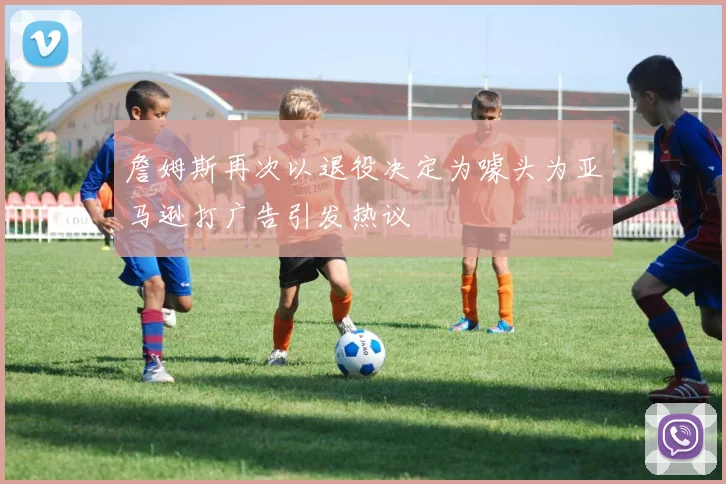 詹姆斯再次以退役决定为噱头为亚马逊打广告引发热议