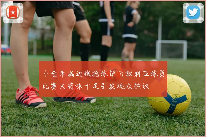 小仓幸成边线抢球铲飞叙利亚球员比赛火药味十足引发观众热议