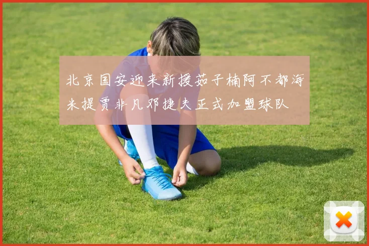 北京国安迎来新援茹子楠阿不都海米提贾非凡邓捷夫正式加盟球队