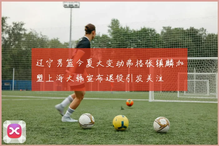 辽宁男篮今夏大变动弗格张镇麟加盟上海大韩宣布退役引发关注
