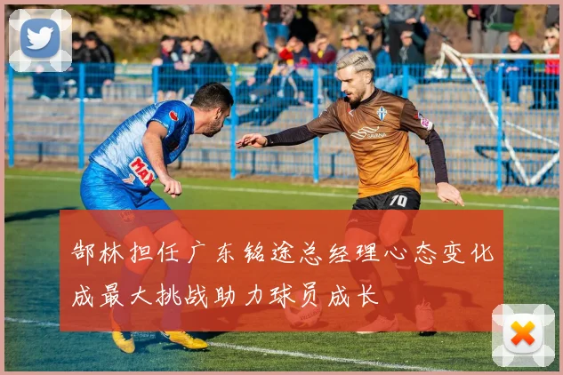 郜林担任广东铭途总经理心态变化成最大挑战助力球员成长