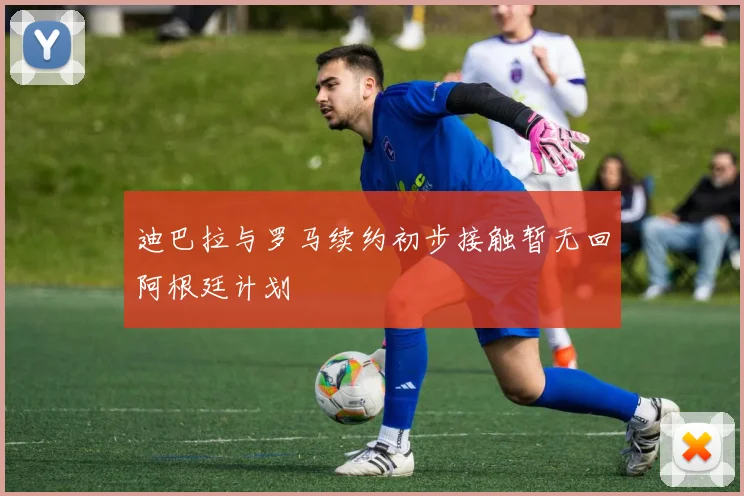 迪巴拉与罗马续约初步接触暂无回阿根廷计划