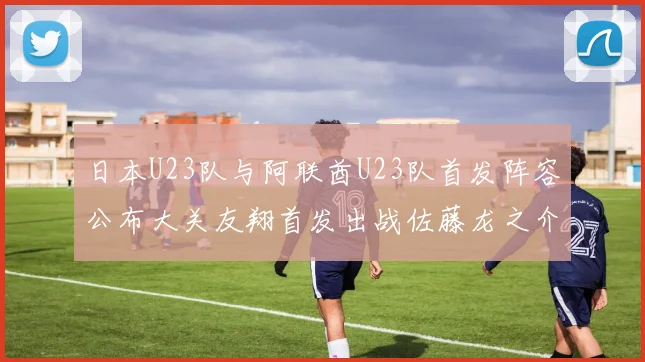 日本U23队与阿联酋U23队首发阵容公布大关友翔首发出战佐藤龙之介替补待命