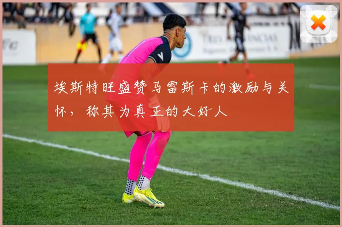 埃斯特旺盛赞马雷斯卡的激励与关怀，称其为真正的大好人